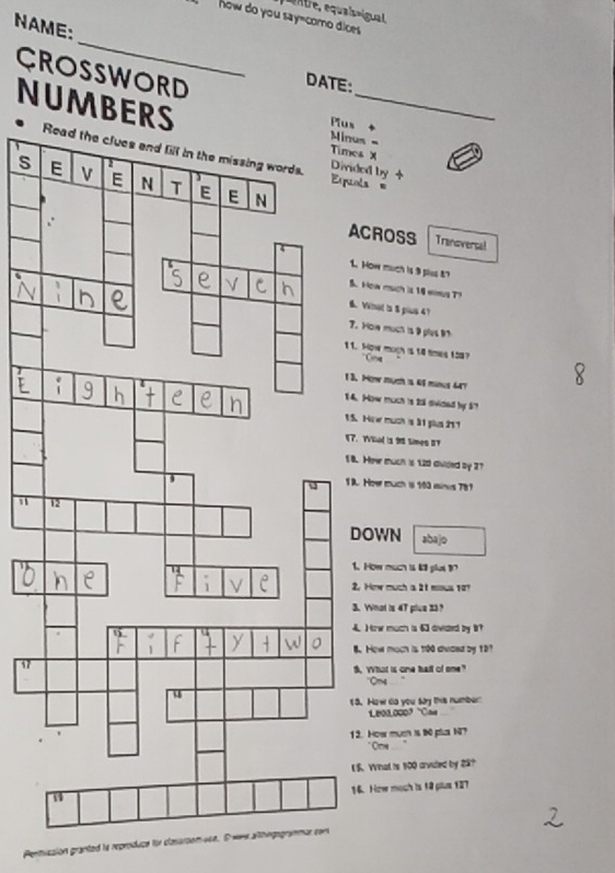 quaisnigual 
how do you say=como dices 
NAME: 
_ 
CROSSWORD DATE: 
NUMBERS_ 
s 
us = 
es X 
ided by + 
s 
Espuols = 
CROSS Tranoversal 
. How much is 3 plss t7 
. How much is 18 wimus T? 
. Vinat 's 5 pius 4? 
. How much is 9 plus 9h. How moch i 14 times 158? 
3. How much is 61 mnus 4? 
4. How much is 2l swided by 57
5. Hie much s 31 pls 217
7. YVed is 98 times 8T
8. Hewe much is 120 divided by 27. Hoer much is 163 einos 781
DOWN abajo 
1. How much is 6 plat 
2. How much a 2t mous 107
3. Wnot is 47 plue 33? 
4 How much is 6 awded by 1
How moch is 100 dvdez by 127
B. What is one hall of one" 
. How do you say this number:
Le01.000 ' 'Cas 
2. How mucn is t0 plus NT? 
* Ce 
I S. Wnal is 100 arvided by 23? 
16. How moch is 18 plus 127
Permussion granted la reproduce for clasaroom use. Owre althegogra