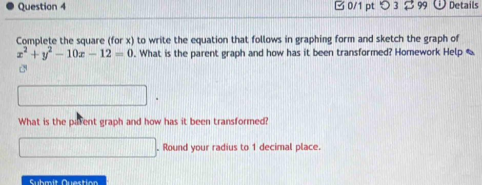 C0/1 pt つ 3 99 Details 
Complete the square (for x) to write the equation that follows in graphing form and sketch the graph of
x^2+y^2-10x-12=0. What is the parent graph and how has it been transformed? Homework Help 
What is the parent graph and how has it been transformed? 
. Round your radius to 1 decimal place. 
Submit Question