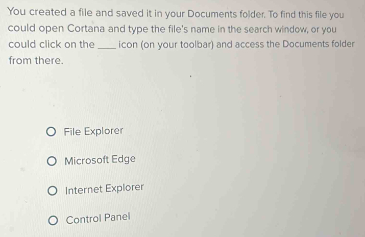 You created a file and saved it in your Documents folder. To find this file you
could open Cortana and type the file's name in the search window, or you
could click on the _icon (on your toolbar) and access the Documents folder
from there.
File Explorer
Microsoft Edge
Internet Explorer
Control Panel