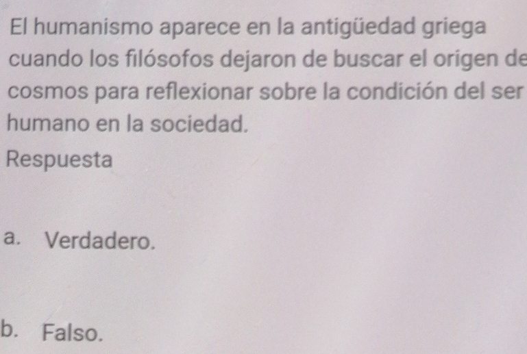 El humanismo aparece en la antigüedad griega
cuando los filósofos dejaron de buscar el origen de
cosmos para reflexionar sobre la condición del ser
humano en la sociedad.
Respuesta
a. Verdadero.
b. Falso.