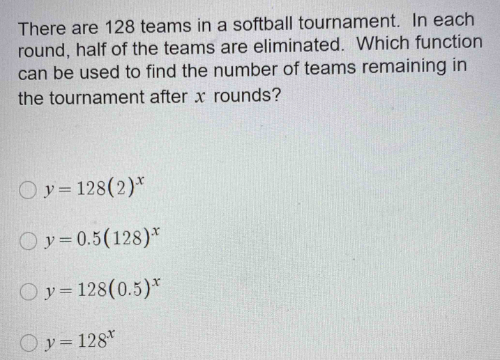 There are 128 teams in a softball tournament. In each
round, half of the teams are eliminated. Which function
can be used to find the number of teams remaining in
the tournament after x rounds?
y=128(2)^x
y=0.5(128)^x
y=128(0.5)^x
y=128^x