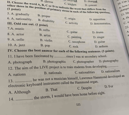 D. changed
B. choose C. kitchen D. concert
20. Can y
II. Choose the word A, B, C or D to indicate the word that differs from the
A. how
(1 point)
change
other three in the position of primary stress in each of the following questions.
21. He
5. A. gradually B. proper C. origin D. opposition A. H
6. A. nationality. B. disability C. activity D. demonstration. C. u
III. Odd one out. (1 point)
22
7.A. music B. cello C. guitar D. drums A
β
8. A. actor B. artist C. painting D. singer
9. A. cello B. violin C. saxophone D. guitar
10. A. jazz B. pop C. rock D. anthem
IV. Choose the best answer for cach of the following sentences. (3 points)
11. I have been fascinated by _since I was at secondary school.
A. photograph B. photographic C. photographer D. photography
12. The aim of the LIVE project is to train students from developing._
A. nations B. nationals C. nationalities D. nationalism
13. _he was not a musician himself, Lawrence Hammond developed an
electronic keyboard instrument called the Hammond organ.
A. Although B. That C. Despite D. For
14._
the storm, I would have been home before eight.
111