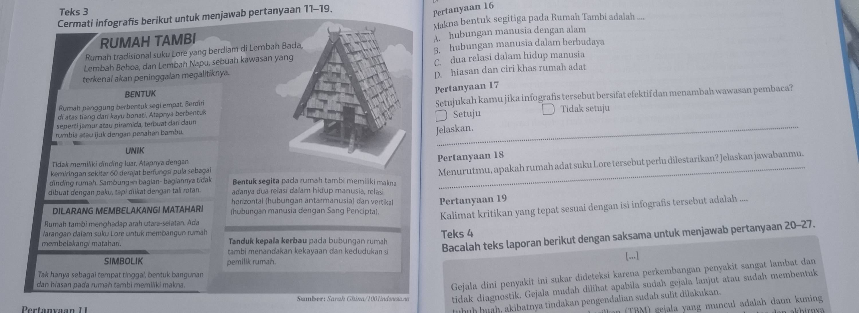 Teks 3
Cermati infografis berikut untuk menjawab pertanyaan 11-19.
Pertanyaan 16
Makna bentuk segitiga pada Rumah Tambi adalah ....
RUMAH TAMBI
Rumah tradisional suku Lore yang berdiam di Lembah Bada, A. hubungan manusia dengan alam
Lembah Behoa, dan Lembah Napu, sebuah kawasan yang B. hubungan manusia dalam berbudaya
terkenal akan peninggalan megalitiknya. C. dua relasi dalam hidup manusia
D. hiasan dan ciri khas rumah adat
BENTUK
Pertanyaan 17
di atas tiang dari kayu bonati. Atapnya berbentuk Setujukah kamu jika infografis tersebut bersifat efektif dan menambah wawasan pembaca?
Rumah panggung berbentuk segi empat. Berdiri
seperti jamur atau piramida, terbuat dari daun Setuju Tidak setuju
rumbia atau ijuk dengan penahan bambu.
Jelaskan.
UNIK
_
Pertanyaan 18
Menurutmu, apakah rumah adat suku Lore tersebut perlu dilestarikan? Jelaskan jawabanmu.
Tidak memiliki dinding luar. Atapnya dengan
kemiringan sekitar 60 derajat berfungsi pula sebagai
dinding rumah. Sambungan bagian- bagiannya tidak Bentuk segita pada rumah tambi memiliki makna
dibuat dengan paku, tapi diikat dengan tali rotan. adanya dua relasi dalam hidup manusia, relasi
horizontal (hubungan antarmanusia) dan vertikal
Pertanyaan 19
DILARANG MEMBELAKANGI MATAHARI (hubungan manusia dengan Sang Pencipta).
Kalimat kritikan yang tepat sesuai dengan isi infografis tersebut adalah ....
Rumah tambi menghadap arah utara-selatan. Ada
larangan dalam suku Lore untuk membangun rumah
Bacalah teks laporan berikut dengan saksama untuk menjawab pertanyaan 20-27.
membelakangi matahari. Tanduk kepala kerbau pada bubungan rumah Teks 4
tambi menandakan kekayaan dan kedudukan si
SIMBOLIK pemilik rumah. [...]
Tak hanya sebagai tempat tinggal, bentuk bangunan
dan hiasan pada rumah tambi memiliki makna.
Gejala dini penyakit ini sukar dideteksi karena perkembangan penyakit sangat lambat dan
Sumber: Sarah Ghina/1001indonesia.net tidak diagnostik. Gejala mudah dilihat apabila sudah gejala lanjut atau sudah membentuk
ṭüḥüḥ ḥuah, akibatnya tindakan pengendalian sudah sulit dilakukan.
an (TBM) gejala yang muncul adalah daun kuning