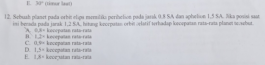 E. 30° (timur laut)
12. Sebuah planet pada orbit elips memilikı perihelion pada jarak 0,8 SA dan aphelion 1,5 SA. Jika posisi saat
ini berada pada jarak 1,2 SA, hitung kecepatan orbit relatif terhadap kecepatan rata-rata planet tersebut.
A. 0,8* kecepatan rata-rata
B. 1,2* kecepatan rata-rata
C. 0,9* kecepatan rata-rata
D. 1,5* kecepatan rata-rata
E. 1,8* kecepatan rata-rata