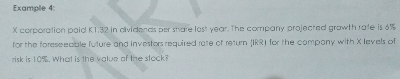 Example 4:
X corporation paid K1.32 in dividends per share last year. The company projected growth rate is 6%
for the foreseeable future and investors required rate of return (IRR) for the company with X levels of 
risk is 10%. What is the value of the stock?