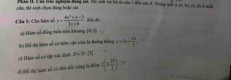 Phân II. Cầu trắc nghiệm đùng sai. Thỉ sinh trả lời từ câu 1 đến câu 4. Trong mỗi ý a), b), c), d) ở mỗi
câu, thí sinh chọn đúng hoặc sai.
Câu 1: Cho hàm số y= (4x^2+x-3)/2x-6 . Khi đó
a) Hàm số đồng biến trên khoảng (0;2).
b) Dhat o thị hàm số có tiệm cận xiên là đường thắng y=2x+ 13/2 . 
c) Hàm số có tập xác định D=R| 3.
d) Đồ n^1 thị hàm số có tâm đối xứng là điểm I(3; 25/2 ).