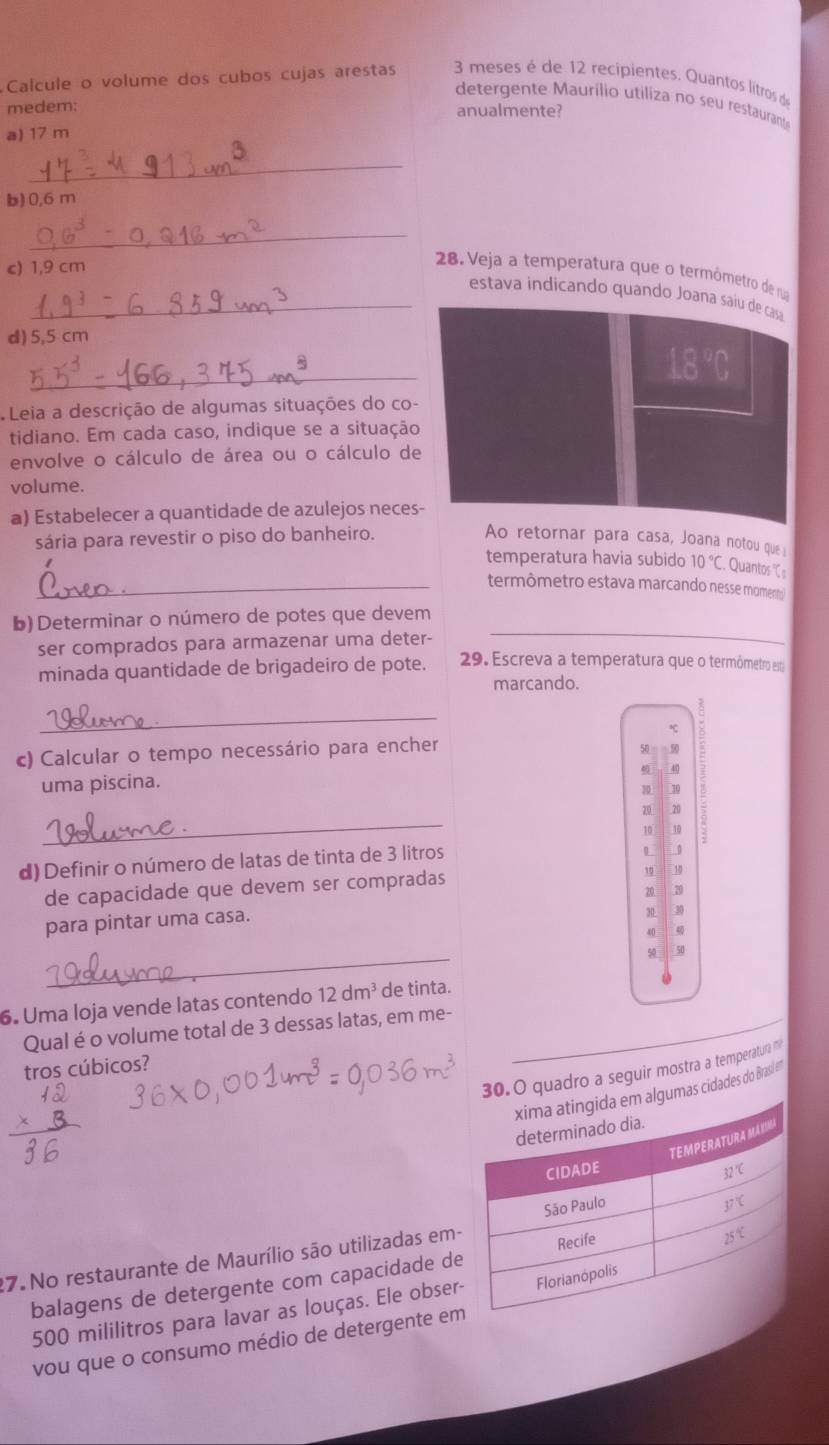 Calcule o volume dos cubos cujas arestas  3 meses é de 12 recipientes. Quantos lítros de
detergente Maurílio utiliza no seu restauran
medem: anualmente?
a) 17 m
_
b) 0,6 m
_
c) 1,9 cm
28. Veja a temperatura que o termômetro de nua
_estava indicando quando Joana saíu de casa
d) 5,5 cm
_
18
Leia a descrição de algumas situações do co-
tidiano. Em cada caso, indique se a situação
envolve o cálculo de área ou o cálculo de
volume.
a) Estabelecer a quantidade de azulejos neces-
sária para revestir o piso do banheiro. Ao retornar para casa, Joana notou que 
temperatura havia subido 10°C Quantos C s
_termômetro estava marcando nesse momento
b) Determinar o número de potes que devem
ser comprados para armazenar uma deter-
minada quantidade de brigadeiro de pote. 29. Escreva a temperatura que o termômetro es
marcando.
_
c) Calcular o tempo necessário para encher
50  50
40
uma piscina.
30 30
_
20 70
10 10
d) Definir o número de latas de tinta de 3 litros
L 0
de capacidade que devem ser compradas
10 10
20.
para pintar uma casa. 20
30
40
_
50 50
6. Uma loja vende latas contendo 12dm^3 de tinta.
Qual é o volume total de 3 dessas latas, em me-
tros cúbicos?
. O quadro a seguir mostra a temperatura 
des do Brasi e'
27. No restaurante de Maurílio são utilizadas em-
balagens de detergente com capacidade de
500 mililitros para lavar as louças. Ele obser-
vou que o consumo médio de detergente em