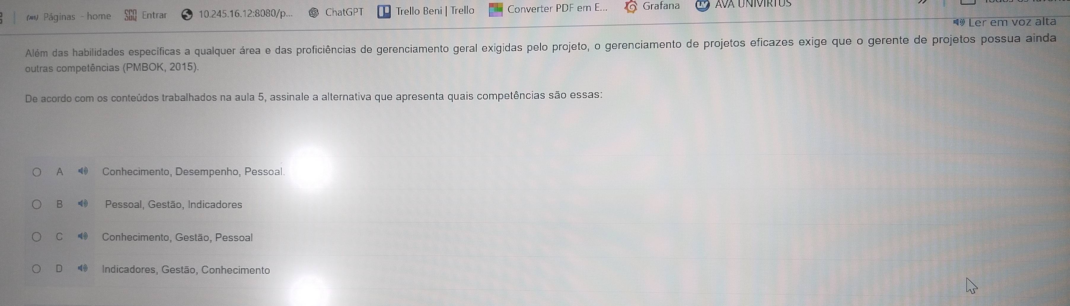 (* Páginas - home Entrar 10.245.16.12:8080/p ChatGPT Trello Beni | Trello Converter PDF em E... Grafana
Ler em voz alta
Além das habilidades específicas a qualquer área e das proficiências de gerenciamento geral exigidas pelo projeto, o gerenciamento de projetos eficazes exige que o gerente de projetos possua ainda
outras competências (PMBOK, 2015).
De acordo com os conteúdos trabalhados na aula 5, assinale a alternativa que apresenta quais competências são essas:
A ● Conhecimento, Desempenho, Pessoal.
B ⑲ Pessoal, Gestão, Indicadores
C Conhecimento, Gestão, Pessoal
Indicadores, Gestão, Conhecimento