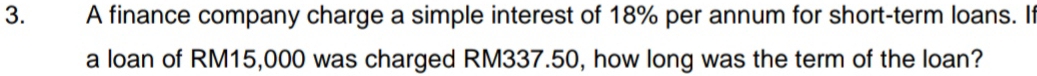 A finance company charge a simple interest of 18% per annum for short-term loans. If 
a loan of RM15,000 was charged RM337.50, how long was the term of the loan?