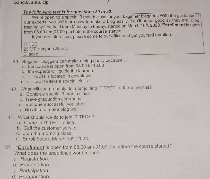 ing.9. smp. clp 8
The following text is for questions 39 to 42.
We're opening a special 3 month class for you, beginner bloggers. With the guidance of
our experts, you will learn how to make a blog easily. You'll be as good as they are. Blog
training will be held from Monday to Friday, started on March 10^(th) , 2023. Enrollment is open
from 08.00 am-01.00 pm before the course started.
If you are interested, please come to our office and get yourself enrolled.
IT TECH
23 MT Haryono Street.
Cilacap
39. Beginner bloggers can make a blog easily because ....
a. the course is open from 08.00 to 13.00
b. the experts will guide the learners
c. IT TECH is located in downtown
d. IT TECH offers a special class
40. What will you probably do after joining IT TECT for three months?
a. Continue special 3 month class.
b. Have graduation ceremony.
c. Become successful youtuber.
d. Be able to make blog well.
41. What should we do to join IT TECH?
a. Come to IT TECT office.
b. Call the customer service.
c. Join the morning class.
d. Enroll before March 10^(th) , 2023.
42. “Enrollment is open from 08.00 am-01.00 pm before the course started.”
What does the underlined word mean?
a. Registration.
b. Presentation.
c. Participation
d. Preaparation.