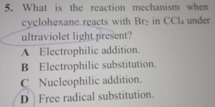 What is the reaction mechanism when
cyclohexane reacts with Br_2 in CCl_4 under
ultraviolet light present?
A Electrophilic addition.
B Electrophilic substitution.
C Nucleophilic addition.
D Free radical substitution.