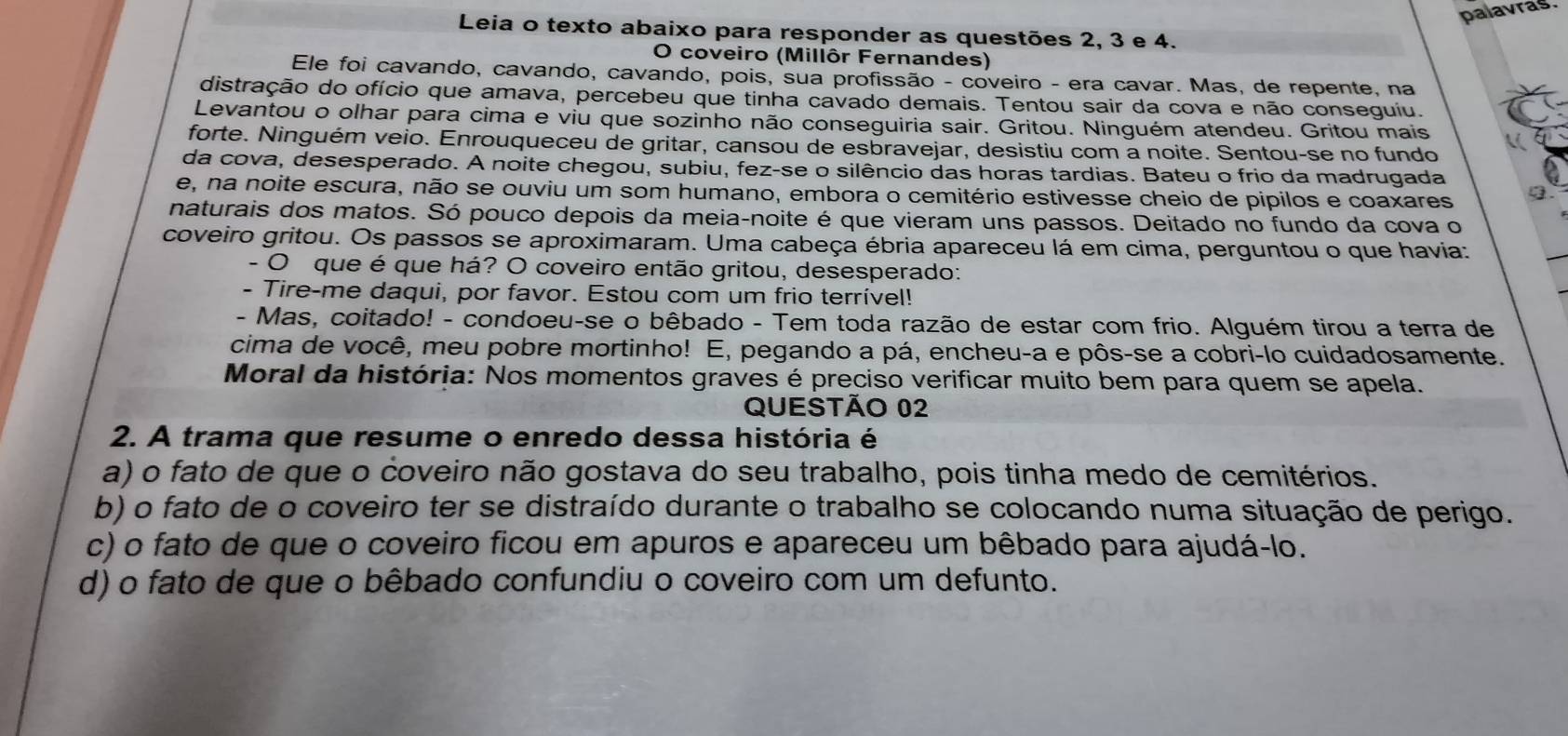 palavras.
Leia o texto abaixo para responder as questões 2, 3 e 4.
O coveiro (Millôr Fernandes)
Ele foi cavando, cavando, cavando, pois, sua profissão - coveiro - era cavar. Mas, de repente, na
distração do ofício que amava, percebeu que tinha cavado demais. Tentou sair da cova e não conseguiu.
Levantou o olhar para cima e viu que sozinho não conseguiria sair. Gritou. Ninguém atendeu. Gritou mais
forte. Ninguém veio. Enrouqueceu de gritar, cansou de esbravejar, desistiu com a noite. Sentou-se no fundo
da cova, desesperado. A noite chegou, subiu, fez-se o silêncio das horas tardias. Bateu o frio da madrugada
e, na noite escura, não se ouviu um som humano, embora o cemitério estivesse cheio de pipilos e coaxares
naturais dos matos. Só pouco depois da meia-noite é que vieram uns passos. Deitado no fundo da cova o
coveiro gritou. Os passos se aproximaram. Uma cabeça ébria apareceu lá em cima, perguntou o que havia:
- O que é que há? O coveiro então gritou, desesperado:
Tire-me daqui, por favor. Estou com um frio terrível!
- Mas, coitado! - condoeu-se o bêbado - Tem toda razão de estar com frio. Alguém tirou a terra de
cima de você, meu pobre mortinho! E, pegando a pá, encheu-a e pôs-se a cobri-lo cuidadosamente.
Moral da história: Nos momentos graves é preciso verificar muito bem para quem se apela.
QUESTÃO 02
2. A trama que resume o enredo dessa história é
a) o fato de que o coveiro não gostava do seu trabalho, pois tinha medo de cemitérios.
b) o fato de o coveiro ter se distraído durante o trabalho se colocando numa situação de perigo.
c) o fato de que o coveiro ficou em apuros e apareceu um bêbado para ajudá-lo.
d) o fato de que o bêbado confundiu o coveiro com um defunto.