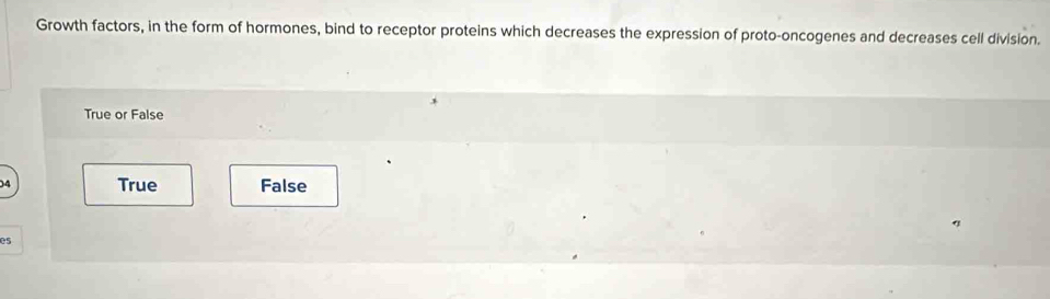 Growth factors, in the form of hormones, bind to receptor proteins which decreases the expression of proto-oncogenes and decreases cell division.
True or False
04 True False
es