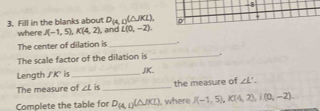 8 
3. Fill in the blanks about D_(4,1)(△ JKL), D'
where J(-1,5), K(4,2) , and L(0,-2). 
The center of dilation is_ 
The scale factor of the dilation is_ 
. 
Length J' K' is _ JK. 
The measure of ∠ L is _the measure of ∠ L'. 
Complete the table for D_(4,1)(△ JKL) , where J(-1,5), K(4,2), L(0,-2).