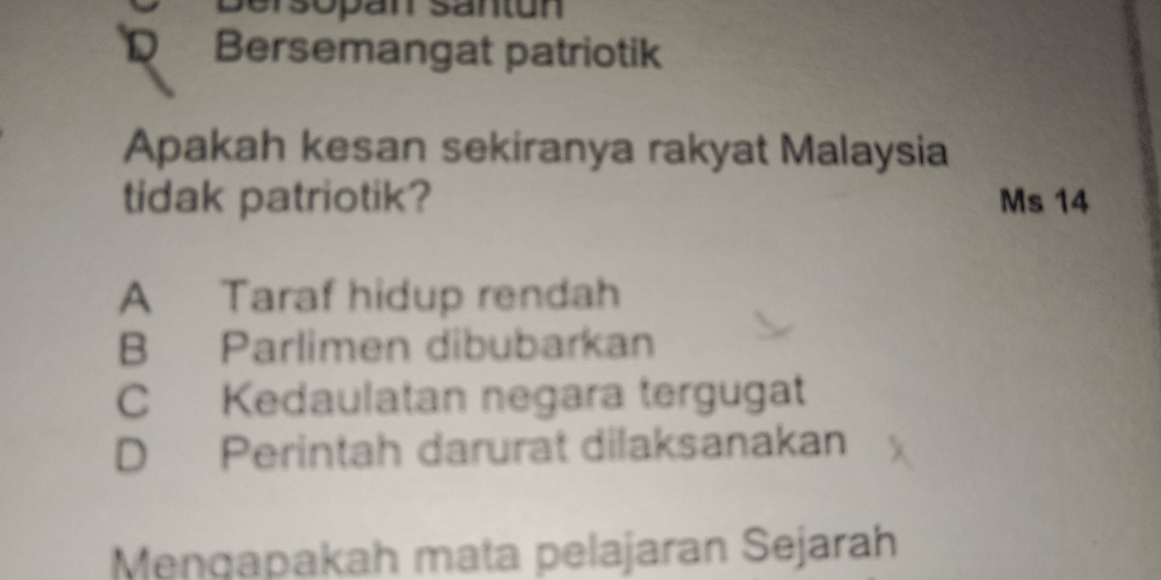 Sersopán Säntun
R Bersemangat patriotik
Apakah kesan sekiranya rakyat Malaysia
tidak patriotik? Ms 14
A Taraf hidup rendah
B Parlimen dibubarkan
C Kedaulatan negara tergugat
D Perintah darurat dilaksanakan
Mengapakah mata pelajaran Sejarah