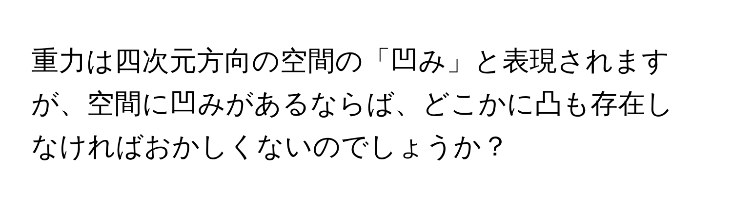 重力は四次元方向の空間の「凹み」と表現されますが、空間に凹みがあるならば、どこかに凸も存在しなければおかしくないのでしょうか？