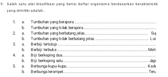 Salah satu alat klasifikasi yang berisi daftar organisme berdasarkan karakteristik 
yang dimiliki adalah... 
1. a. Tumbuhan yang berspora_ 
b. Tumbuhan yangtidak berspora._ 
2. a. Tumbuhan yang berbatang jelas._ 
Sul 
b. Tumbuhan yang tidak berbatang jelas._ L ur 
3. a. B erbiji tertutup_ 
b. B erbiji terbuk a _Meli 
4. a. Biji berkeping dua._ 
b. Biji berkeping satu._ Jag 
5. a. Berbunga kupu-kupu._ Ked 
b. B erbunga terompet. _Teru