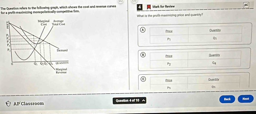 The Question refers to the following graph, which shows the cost and revenue curves Mark for Revlew ABC
for a profit-maximizing monopolistically competitive firm.
What is the profit-maximizing price and quantity?
 
 
Price Quantity
P3
03
AP Classroom Question 4 of 10 Back Next