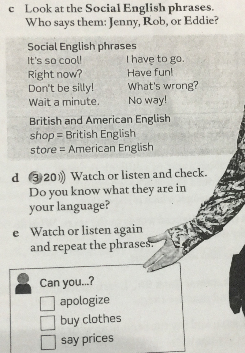 Look at the Social English phrases. 
Who says them: Jenny, Rob, or Eddie? 
Social English phrases 
It's so cool! I havẹ to go. 
Right now? Have fun! 
Don't be silly! What's wrong? 
Wait a minute. No way! 
British and American English 
shop = British English 
store = American English 
d ③20) Watch or listen and check. 
Do you know what they are in 
your language? 
e Watch or listen again 
and repeat the phrases. 
Can you...? 
apologize 
buy clothes 
say prices