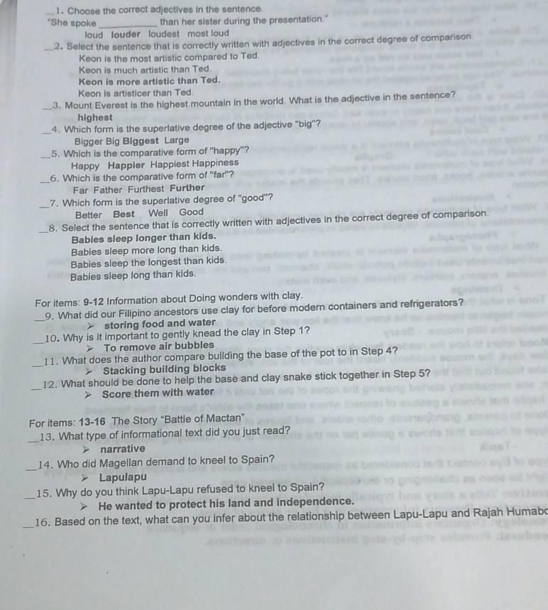 Choose the correct adjectives in the sentence
"She spoke _than her sister during the presentation."
loud louder loudest most loud 
_2. Select the sentence that is correctly written with adjectives in the correct degree of comparison
Keon is the most artistic compared to Ted.
Keon is much artistic than Ted.
Keon is more artistic than Ted.
Keon is artisticer than Ted.
_3. Mount Everest is the highest mountain in the world. What is the adjective in the sentence?
highest
_4. Which form is the superlative degree of the adjective "big"?
Bigger Big Biggest Large
_
5. Which is the comparative form of "happy"?
Happy Happler Happiest Happiness
_
6. Which is the comparative form of "far"?
Far Father Furthest Further
_7. Which form is the superlative degree of "good"?
Better Best Well Good
_8. Select the sentence that is correctly written with adjectives in the correct degree of comparison.
Babies sleep longer than kids.
Babies sleep more long than kids.
Babies sleep the longest than kids.
Babies sleep long than kids.
For items: 9-12 Information about Doing wonders with clay.
_
9. What did our Filipino ancestors use clay for before modern containers and refrigerators?
storing food and water
_10. Why is it important to gently knead the clay in Step 1?
To remove air bubbles
_11. What does the author compare building the base of the pot to in Step 4?
Stacking building blocks
_
12. What should be done to help the base and clay snake stick together in Step 5?
Score them with water
For items: 13-16 The Story “Battle of Mactan”
_13. What type of informational text did you just read?
narrative
_
14. Who did Magellan demand to kneel to Spain?
Lapulapu
_15. Why do you think Lapu-Lapu refused to kneel to Spain?
He wanted to protect his land and independence.
_16. Based on the text, what can you infer about the relationship between Lapu-Lapu and Rajah Humabo
