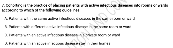 Cohorting is the practice of placing patients with active infectious diseases into rooms or wards
according to which of the following guidelines
A. Patients with the same active infectious diseases in the same room or ward
B. Patients with different active infectious disease in the same room or ward
C. Patients with an active infectious disease in a private room or ward
D. Patients with an active infectious disease stay in their homes