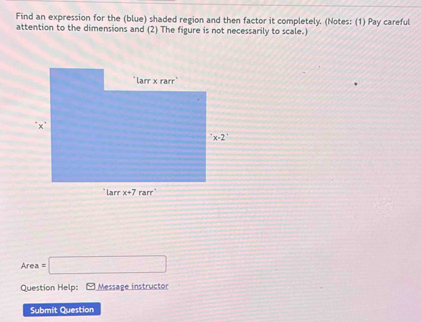 Find an expression for the (blue) shaded region and then factor it completely. (Notes: (1) Pay careful
attention to the dimensions and (2) The figure is not necessarily to scale.)
Area =□
Question Help: Message instructor
Submit Question