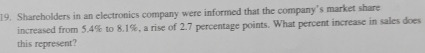 Shareholders in an electronics company were informed that the company’s market share 
increased from 5.4% to 8.1%, a rise of 2.7 percentage points. What percent increase in sales does 
this represent?