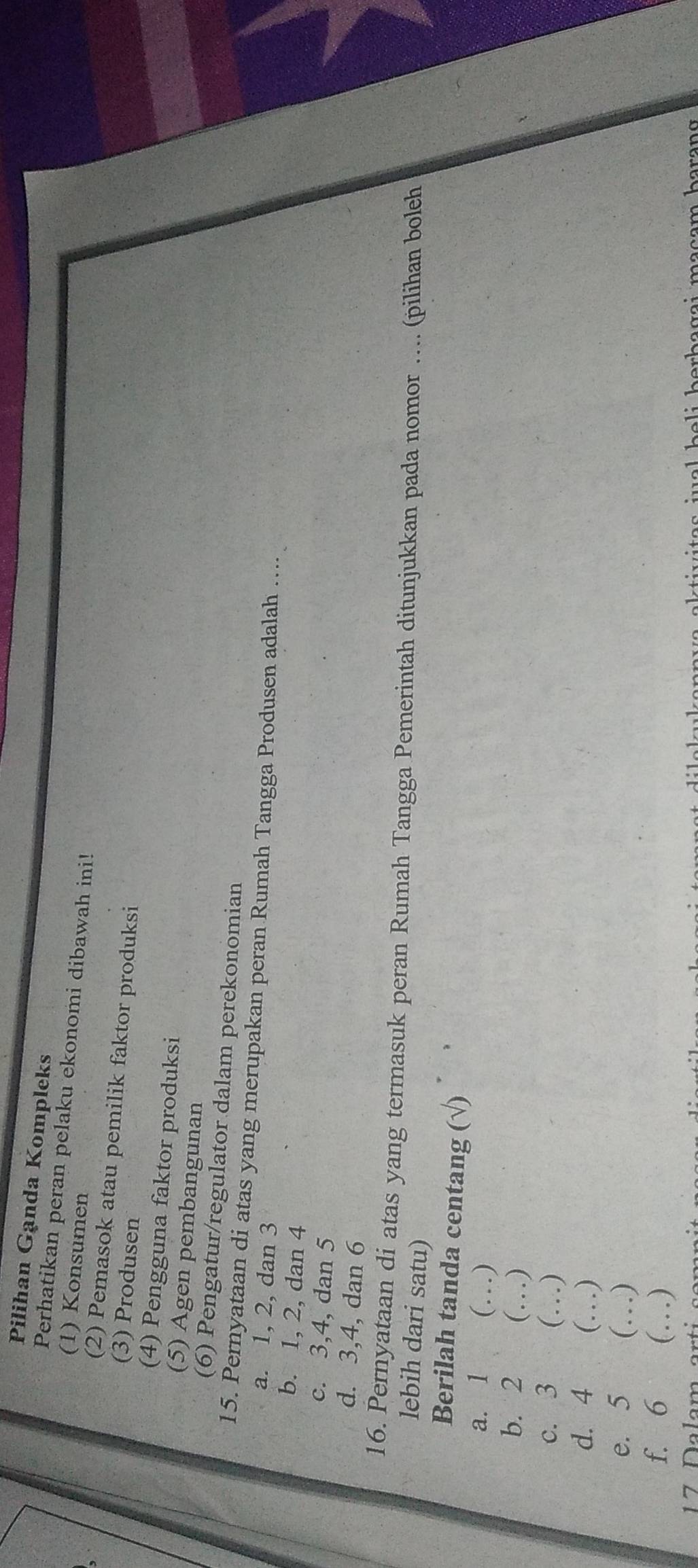 Pilihan Ganda Kompleks
Perhatikan peran pelaku ekonomi dibawah ini!
(1) Konsumen
(2) Pemasok atau pemilik faktor produksi
(3) Produsen
(4) Pengguna faktor produksi
(5) Agen pembangunan
(6) Pengatur/regulator dalam perekonomian
15. Pernyataan di atas yang merupakan peran Rumah Tangga Produsen adalah …...
a. 1, 2, dan 3
b. 1, 2, dan 4
c. 3, 4, dan 5
d. 3, 4, dan 6
16. Pernyataan di atas yang termasuk peran Rumah Tangga Pemerintah ditunjukkan pada nomor …. (pilihan boleh
lebih dari satu)
Berilah tanda centang (√)
a. 1 (…)
b. 2 (…)
c. 3 (…)
d. 4 (…)
e. 5 (…)
f. 6 (…)
1 7 Dalam ar t w a l h e li ber b a g a i ma c am b a r an g