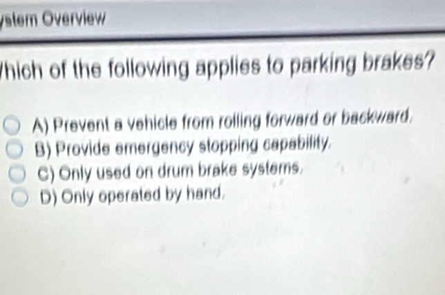 ystem Överview
Which of the following applies to parking brakes?
A) Prevent a vehicle from rolling forward or backward.
B) Provide emergency stopping capability.
C) Only used on drum brake systems.
D) Only operated by hand.