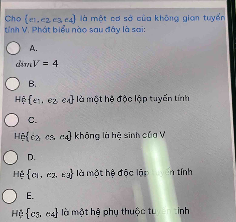 Cho  e1,e2,e3,e4 là một cơ sở của không gian tuyến
tính V. Phát biểu nào sau đây là sai:
A.
dimV=4
B.
Hệ  e_1,e_2,e_4 là một hệ độc lập tuyến tính
C.
Hhat e  e_2,e_3, e4 - không là hệ sinh của V
D.
Hệ  e_1,e_2,e_3 là một hệ độc lập tuyến tính
E.
Hệ  e_3,e_4 là một hệ phụ thuộc tuyên tính