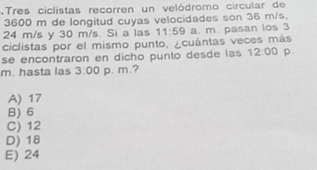 .Tres ciclistas recorren un velódromo circular de
3600 m de longitud cuyas velocidades son 36 m/s,
24 m/s y 30 m/s. Si a las 11:59 a. m. pasan los 3
ciclistas por el mismo punto, ¿cuántas veces más
se encontraron en dicho punto desde las 12:00 p.
m. hasta las 3:00 p. m.?
A) 17
B) 6
C) 12
D) 18
E) 24