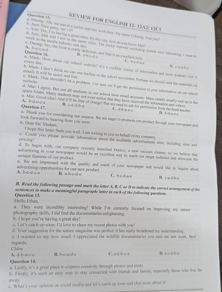 Duong: Oh, we met at a junior reporter workshop. My name's Duong. And you? Question 15.
REVIEW FOR ENGLISH 12- 12A2/ 12C1
b. Ann: Nice party, isn't it?
c. Ann: Yes, I'm having a great time. By the way, how do you know Mai?
work in the media industry one day.
d. Ann: Mai and I are in the same class. The junior reporter workshop sounds very interesting. I want to
A. b-e-c-a-d
e. Duong: Yes, the food is really delicious, and Mai is an excellent host. C. b-c-d-a-e
a. Mark: How about our school website? It's a credible source of information and most students visit it Question 16. B. a-b-c-d-e
every day.
D. c-a-d-b-e
email. It will be quick and free.
b. Mark: I don’t think we can use leaflets or the school newsletter. Perhaps we should send the materials via
website.
c. Mark: That shouldn’t be a problem. I'm sure we’ll get the permission to post information on our school
d. Mai: I agree. But not all students in our school have email accounts. Mass emails usually end up in the
spam folder. Many students may not even notice that they have received the information and videos.
e. Mai: Good idea! And it'll be free of charge! But we need to ask for permission from the head teacher. D. b-d-a-c-c
A. b-d-e-c-a B. c-e-d-b-a C. d-b-a-e-c
Question 17.
a. Thank you for considering our request. We are eager to promote our product through your newspaper and
look forward to hearing from you soon.
b. Dear Sir/ Madam,
I hope this letter finds you well. I am writing to you on behalf of my company.
pricing?
c. Could you please provide information about the available advertisement slots, including sizes and
d. To begin with, our company recently launched Dustco, a new vacuum cleaner, so we believe that
advertising in your newspaper would be an excellent way to reach our target audience and showcase the
unique features of our product.
e. We are impressed with the quality and reach of your newspaper and would like to inquire about
advertising opportunities for our new product.
A. b-e-d-c-a B. a-b-c-d-e C. b-c-d-a-e D. c-a-d-b-e
B. Read the following passage and mark the letter A, B, C or D to indicate the correct arrangement of the
sentences to make a meaningful paragraph/ letter in each of the following questions.
Question 13.
Hello Ethan,
a. They were incredibly interesting! While I'm currently focused on improving my nature
photography skills, I did find the documentaries enlightening.
b. I hope you`re having a great day!
c. Let's catch up soon; I'd love to share my recent photos with you!
d. Your suggestion for the nature magazine was perfect; it has really broadened my understanding.
e. I wanted to say how much I appreciated the wildlife documentaries you sent me last week. Best
regards.
Chloe
A. d-F -a-c-e B. b-e-a-d-c C. a-d-b-c-e D. a-c-d-b-e
Question 14.
a. Lastly, it's a great place to express creativity through photos and posts.
b. Firstly, it's such an easy way to stay connected with friends and family, especially those who live far
away.
c. What’s your opinion on social media and let's catch up soon and chat more about it!