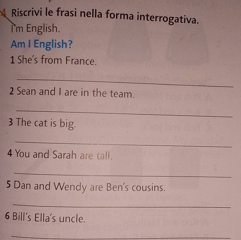 Riscrivi le frasi nella forma interrogativa. 
l'm English. 
Am I English? 
1 She's from France. 
_ 
2 Sean and I are in the team. 
_ 
3 The cat is big. 
_ 
4 You and Sarah are tall. 
_ 
5 Dan and Wendy are Ben's cousins. 
_ 
6 Bill's Ella's uncle. 
_