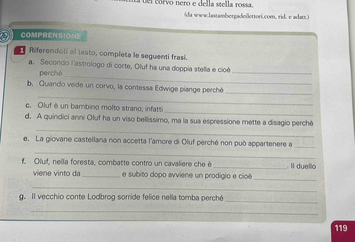 del corvo nero e della stella rossa. 
(da www.lastambergadeilettori.com, rid. e adatt.) 
COMPRENSIONE 
Riferendoti al testo, completa le seguenti frasi. 
a. Secondo l'astrologo di corte, Oluf ha una doppia stella e cioè 
perché 
_ 
_ 
_ 
b. Quando vede un corvo, la contessa Edwige piange perché_ 
_ 
c. Oluf è un bambino molto strano; infatti 
_ 
d. A quindici anni Oluf ha un viso bellissimo, ma la sua espressione mette a disagio perché 
e. La giovane castellana non accetta l’amore di Oluf perché non può appartenere a_ 
_ 
f. Oluf, nella foresta, combatte contro un cavaliere che è _. Il duello 
viene vinto da _e subito dopo avviene un prodigio e cioè_ 
_ 
g. Il vecchio conte Lodbrog sorride felice nella tomba perché 
_ 
_ 
119