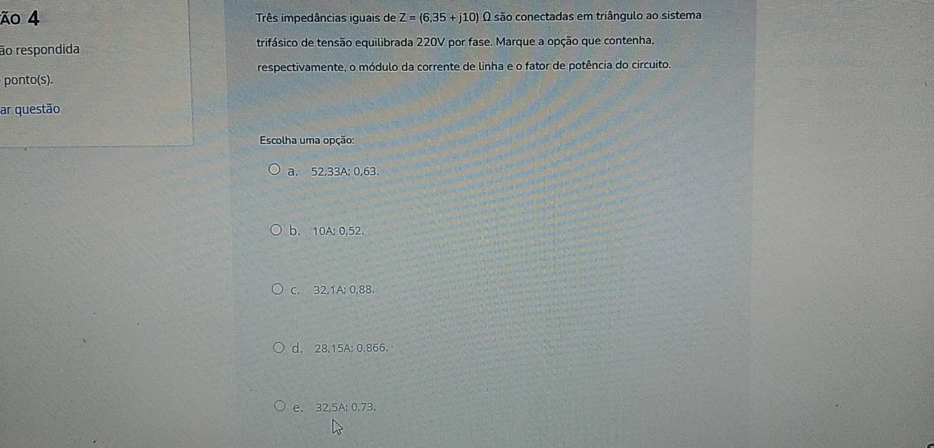 ão 4 Três impedâncias iguais de Z=(6,35+j10) O são conectadas em triângulo ao sistema
trifásico de tensão equilibrada 220V por fase. Marque a opção que contenha,
ão respondida
respectivamente, o módulo da corrente de linha e o fator de potência do circuito.
ponto(s).
ar questão
Escolha uma opção:
a. 52,33A; 0,63.
b. 10A; 0,52.
C. 32,1A; 0,88.
d. 28,15A; 0,866.
e. 32,5A; 0,73.