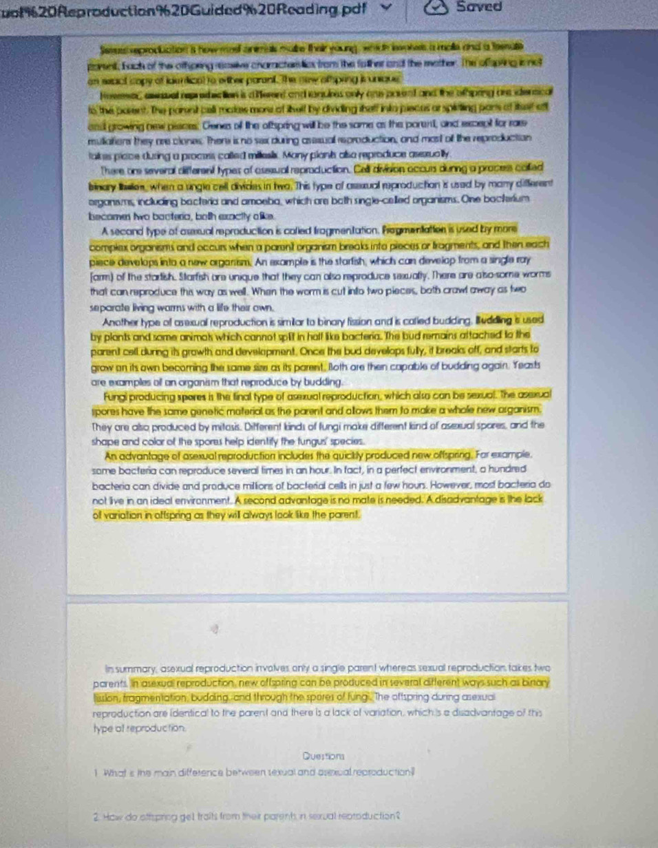 uof%20Reproduction%20Guided%20Reading.pdf Saved
Seea reproduation a how meel animas make theiryoung, which bwokes a male and a teenale
porent, bach of the othpring ressive characters lics from the falher and the mather. The ofsping is not
an seact capy of ldemlizat to wther parent. The new alpring ir unique
Hoermer, aweuel reprahictian is d erent and anuies only ans posent and the othping are densical
to the parent. The parent pell malas more of lielf by dividing thelf into piecus arspirting pars at lsef aff
end growing new pieces. Genes of the oftspring will be the same as the parent, and except for rare
muliations they are clones. There is no sex during asesual reproduction, and most of the reproduction
takes piace during a proces, called miesis. Many plank also reproduce aserually
There ore several different types of asseual reproduction. Cell division accurs dunng a process colled
binary lelen, when a single cell divides in twa. This type of asssual reproduction is used by many different
organsms including bacteria and amoeba, which are both single-celled organisms. One bacterium
becomen two bacteria, both exactly alike.
A second type of assual reproduction is corled frogmentation. Progrumtation is used by more
complex organisms and occurs when a parsnt organism breaks into pieces or tragments, and then each
piece develops into a new organism. An example is the starfish, which can develop from a single ray
farm) of the startish. Starfsh are unique that they can also reproduce sexually. There are also-some worms
that can reproduce this way as well. When the worm is cut into two pieces, both crawt away as two
separate living warms with a life their own.
Another type of asexual reproduction is simiar to binary fission and is called budding, B udding 's used
by plants and some animak which cannot spit in half like bacteria. The bud remains attached to the
parent cell during its growth and develapment. Once the bud develops fully, it breaks off, and starts to
grow on its awn becorning the same size as its parent. Both are then capable of budding again. Yeasts
are examples off an organism that reproduce by budding.
Fungi producing spores is the final type of asexual reproduction, which also can be sexual. The asexual
spores have the same genetic material as the parent and allows them to make a whole new asganism.
They are also produced by mitasis. Different kinds of fungi make different kind of asexual spores, and the
shape and color of the spores help identify the fungus' species.
An advantage of asexual reproduction includes the quicikly produced new offspring. For example.
some bacteria can reproduce several times in an hour. In fact, in a perfect environment, a hundred
bacteria can divide and produce millions of bacterial cells in just a few houns. However, most bacteria do
not live in an ideal environment. A second advantage is no mate is needed. A disadvantage is the lack
of variation in offspring as they will always look like the parent.
In summary, asexual reproduction invalves only a single parent whereas sexual reproduction takes two
parents. In asexual reproduction, new offspring can be produced in several difterent ways such as binary
lission, fragmentation, budding, and through the spores of fung. The oftspring during asexual
reproduction are identical to the parent and there is a lack of variation, which 's a disadvantage of this
type of reproduction.
Duestions
1. What is the main difference between sexual and asexual reproduction?
2. How do ottspring get traits from their parent, in sexual reptoduction?