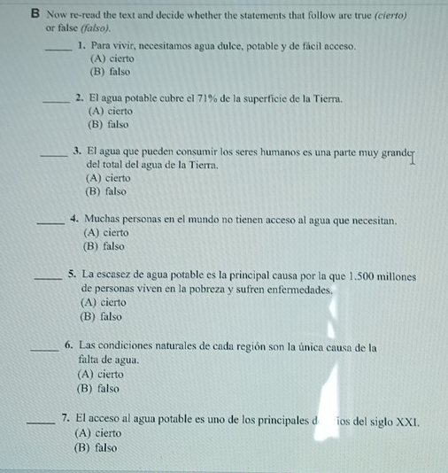 Now re-read the text and decide whether the statements that follow are true (cierto)
or false (falso).
_1. Para vivir, necesitamos agua dulce, potable y de fácil acceso.
(A) cierto
(B) falso
_2. El agua potable cubre el 71% de la superficie de la Tierra.
(A) cierto
(B) falso
_3. El agua que pueden consumir los seres humanos es una parte muy grande
del total del agua de la Tierra.
(A) cierto
(B) falso
_4. Muchas personas en el mundo no tienen acceso al agua que necesitan.
(A) cierto
(B) falso
_5. La escasez de agua potable es la principal causa por la que 1.500 millones
de personas viven en la pobreza y sufren enfermedades.
(A) cierto
(B) falso
_6. Las condiciones naturales de cada región son la única causa de la
falta de agua.
(A) cierto
(B) falso
_7. El acceso al agua potable es uno de los principales d ios del siglo XXI.
(A) cierto
(B) falso