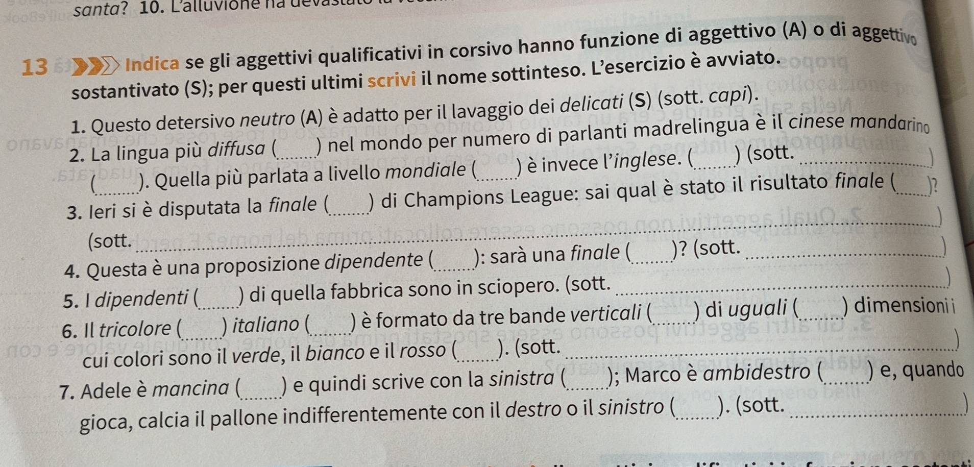 santa? 10. Lalluvione na dev
13 X× Indica se gli aggettivi qualificativi in corsivo hanno funzione di aggettivo (A) o di aggettivo 
sostantivato (S); per questi ultimi scrivi il nome sottinteso. L’esercizio è avviato. 
1. Questo detersivo neutro (A) è adatto per il lavaggio dei delicati (S) (sott. capi). 
2. La lingua più diffusa (_ ) nel mondo per numero di parlanti madrelingua è il cinese mandarino 
 ). Quella più parlata a livello mondiale ( ) è invece l’inglese. (_ ) (sott. 
_ 
3. Ieri si è disputata la finale (_ ) di Champions League: sai qual è stato il risultato finale (_ .)? 
_ 
(sott._ 
_ 
4. Questa è una proposizione dipendente (_ ): sarà una finale (_ )? (sott._ 
5. I dipendenti ( ) di quella fabbrica sono in sciopero. (sott._ 
6. Il tricolore (_ _) italiano ( _) è formato da tre bande verticali (_ ) di uguali (_ ) dimensioni i 
cui colori sono il verde, il bianco e il rosso (_ ). (sott._ 
7. Adele è mancina (_ ) e quindi scrive con la sinistra (_ ); Marco è ambidestro (_ ) e, quando 
gioca, calcia il pallone indifferentemente con il destro o il sinistro (_ ). (sott._ 
