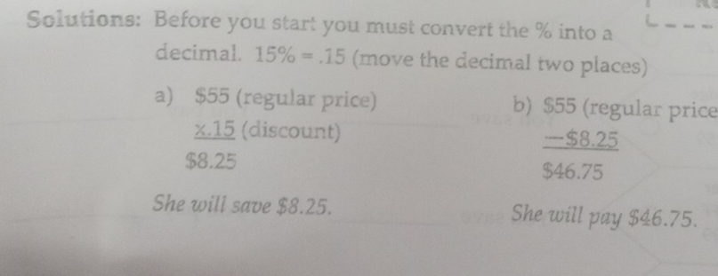 Solutions: Before you start you must convert the % into a 
decimal. 15% =.15 (move the decimal two places) 
a) $55 (regular price) b) $55 (regular price 
_ X. 15 (discount)
$8.25
 (-$8.25)/$46.75 
She will save $8.25. She will pay $46.75.