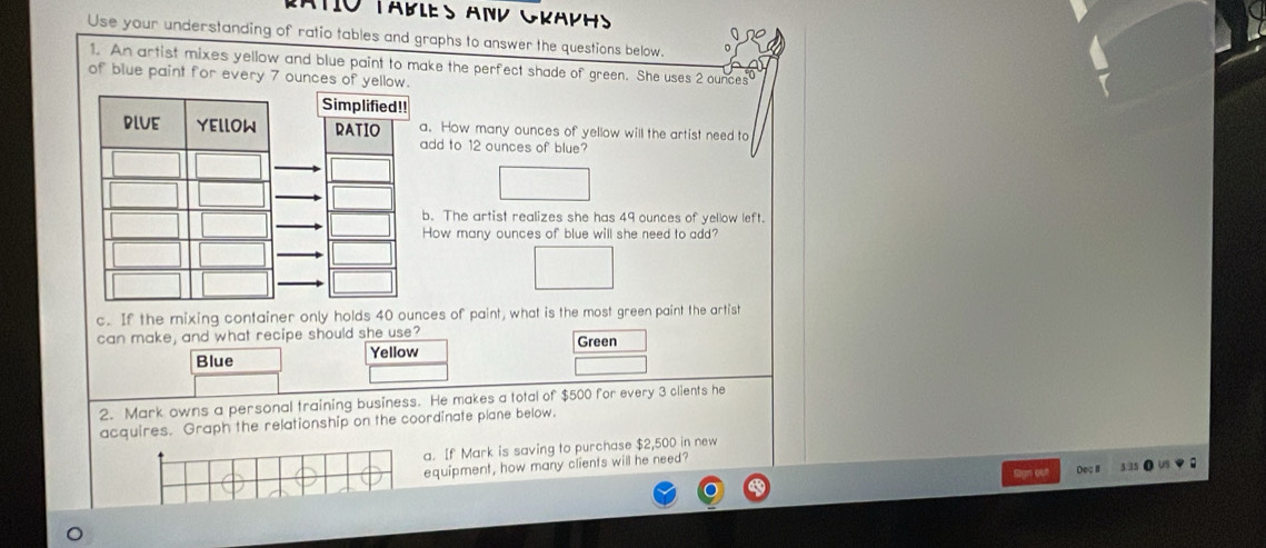 Cato Tables and Graphs 
Use your understanding of ratio tables and graphs to answer the questions below. 
1. An artist mixes yellow and blue paint to make the perfect shade of green. She uses 2 ounces
of blue paint for every 7 ounces of yellow. 
Simplified!! 
DLUE YEllOW RATIO a. How many ounces of yellow will the artist need to 
add to 12 ounces of blue? 
b. The artist realizes she has 49 ounces of yellow left. 
How many ounces of blue will she need to add? 
c. If the mixing container only holds 40 ounces of paint, what is the most green paint the artist 
can make, and what recipe should she use? Green 
Blue Yellow 
2. Mark owns a personal training business. He makes a total of $500 for every 3 clients he 
acquires. Graph the relationship on the coordinate plane below. 
a. If Mark is saving to purchase $2,500 in new 
equipment, how many clients will he need? 
Deç # 3.35