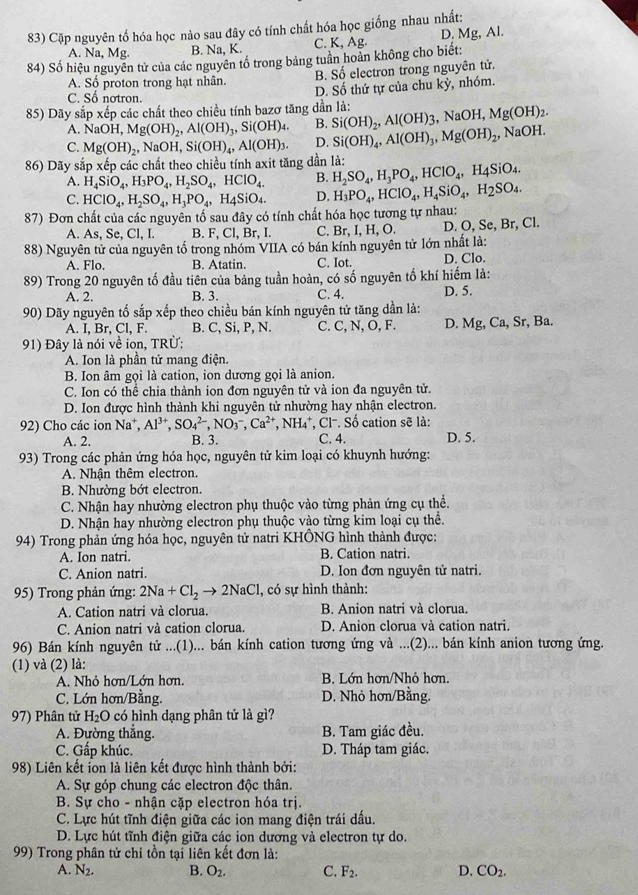 Cặp nguyên tố hóa học nào sau đây có tính chất hóa học giống nhau nhất:
A. Na, Mg. B. Na, K. C. K, Ag. D. Mg, Al.
84) Số hiệu nguyên tử của các nguyên tố trong bảng tuần hoàn không cho biết:
A. Số proton trong hạt nhân. B. Số electron trong nguyên tử.
C. Số nơtron.
D. Số thứ tự của chu kỳ, nhóm.
85) Dãy sắp xếp các chất theo chiều tính bazơ tăng dần là:
A. NaOH,Mg(OH)_2,Al(OH)_3,Si(OH)_4. B. Si(OH)_2,Al(OH)_3 ,NaOH Mg(OH)_2.
C. Mg(OH)_2 NaOH,Si(OH)_4,Al(OH)_3. D. Si(OH)_4,Al(OH)_3,Mg(OH)_2 , NaOH.
86) Dãy sắp xếp các chất theo chiều tính axit tăng dần là:
A. H_4SiO_4,H_3PO_4,H_2SO_4,HClO_4. B. H_2SO_4,H_3PO_4,HClO_4,H_4SiO_4.
C. HClO_4,H_2SO_4,H_3PO_4,H_4SiO_4. D. H_3PO_4,HClO_4,H_4SiO_4,H_2SO_4.
87) Đơn chất của các nguyên tố sau đây có tính chất hóa học tương tự nhau:
A. As, Se, Cl, I. B. F.C l, Br, I. C. Br,I,H,O. D. O, Se, Br, Cl.
88) Nguyên tử của nguyên tố trong nhóm VIIA có bán kính nguyên tử lớn nhất là:
A. Flo. B. Atatin. C. Iot. D. Clo.
89) Trong 20 nguyên tố đầu tiên của bảng tuần hoàn, có số nguyên tố khí hiếm là:
A. 2. B. 3. C. 4. D. 5.
90) Dãy nguyên tố sắp xếp theo chiều bán kính nguyên tử tăng dần là:
A. I, Br, Cl, F. B. C, Si, P, N. C. C, N, O, F. D. Mg, Ca, Sr, Ba.
91) Đây là nói về ion, TRÜ:
A. Ion là phần tử mang điện.
B. Ion âm gọi là cation, ion dương gọi là anion.
C. Ion có thể chia thành ion đơn nguyên tử và ion đa nguyên tử.
D. Ion được hình thành khi nguyên tử nhường hay nhận electron.
92) Cho các ion Na⁺, Al^(3+),SO_4^((2-),NO_3^-,Ca^2+),NH_4^(+ *, Cl-. Số cation sẽ là:
A. 2. B. 3. C. 4. D. 5.
93) Trong các phản ứng hóa học, nguyên tử kim loại có khuynh hướng:
A. Nhận thêm electron.
B. Nhường bớt electron.
C. Nhận hay nhường electron phụ thuộc vào từng phản ứng cụ thể.
D. Nhận hay nhường electron phụ thuộc vào từng kim loại cụ thể.
94) Trong phản ứng hóa học, nguyên tử natri KHÔNG hình thành được:
A. Ion natri. B. Cation natri.
C. Anion natri. D. Ion đơn nguyên tử natri.
95) Trong phản ứng: 2Na+Cl_2)to 2NaCl , có sự hình thành:
A. Cation natri và clorua. B. Anion natri và clorua.
C. Anion natri và cation clorua. D. Anion clorua và cation natri.
96) Bán kính nguyên tử ...(1)... bán kính cation tương ứng và ...(2)... bán kính anion tương ứng.
(1) và (2) là:
A. Nhỏ hơn/Lớn hơn. B. Lớn hơn/Nhỏ hơn.
C. Lớn hơn/Bằng. D. Nhỏ hơn/Bằng.
97) Phân tử H_2O có hình dạng phân tử là gì?
A. Đường thắng. B. Tam giác đều.
C. Gấp khúc. D. Tháp tam giác.
98) Liên kết ion là liên kết được hình thành bởi:
A. Sự góp chung các electron độc thân.
B. Sự cho - nhận cặp electron hóa trị.
C. Lực hút tĩnh điện giữa các ion mang điện trái dấu.
D. Lực hút tĩnh điện giữa các ion dương và electron tự do.
99) Trong phân tử chỉ tồn tại liên kết đơn là:
A. N_2. B. O_2. C. F_2. D. CO_2.