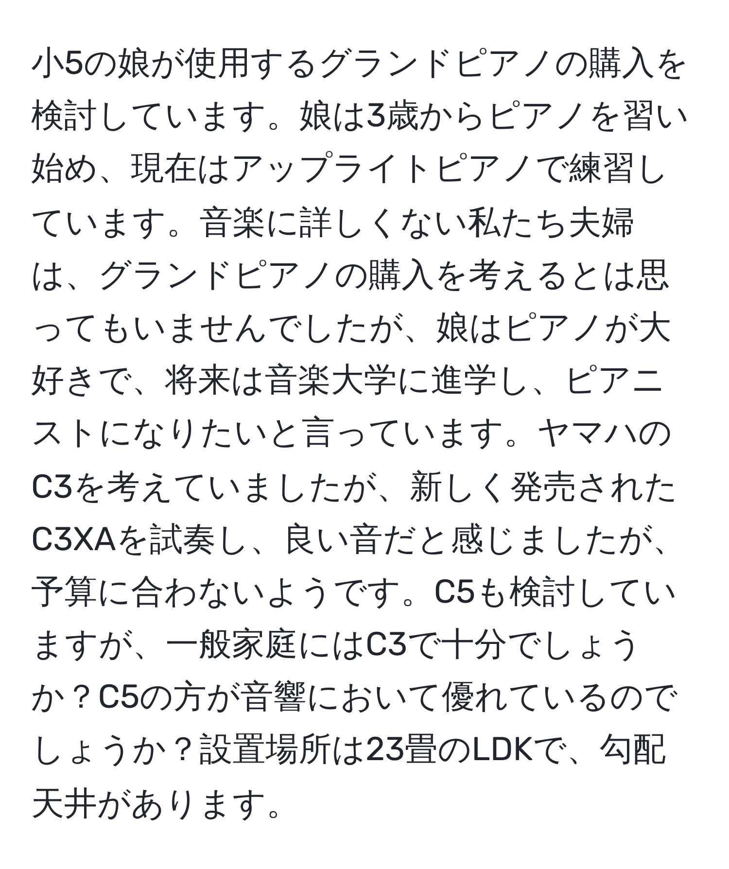 小5の娘が使用するグランドピアノの購入を検討しています。娘は3歳からピアノを習い始め、現在はアップライトピアノで練習しています。音楽に詳しくない私たち夫婦は、グランドピアノの購入を考えるとは思ってもいませんでしたが、娘はピアノが大好きで、将来は音楽大学に進学し、ピアニストになりたいと言っています。ヤマハのC3を考えていましたが、新しく発売されたC3XAを試奏し、良い音だと感じましたが、予算に合わないようです。C5も検討していますが、一般家庭にはC3で十分でしょうか？C5の方が音響において優れているのでしょうか？設置場所は23畳のLDKで、勾配天井があります。