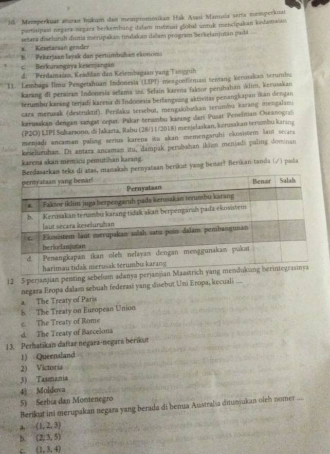 Memperkuat atıran hukum dan mempromosikan Hak Asasi Manusia serta memperkuat
partisipasi negara negarz berkembang dalam institusi global untuk mencipakan kedamaian
setara diseluruh dunia merupakan tindakan ialam program berkelanjutan pada
a. Kesetarsan gender
b. Pekerjaan layak dan pertumbuhan ekonomi
c. Berkurangnya kesenjangan
d.  Perdamaian, Keadilan dan Kelembagaan yang Tangguh
11. Lembaga Ilmu Pengetahuan Indonesia (LIPI) mengonfirmasi tentang kerusakan terumbu
karang di perairan Indonesia selama ini. Selain karena faktor perubahan iklim, kerusakan
terumbu karang terjadi karena di Indonesia berlangsung aktivitas penangkapan ikan dengan
cara merusak (destruktif). Perilaku tersebut, mengakıbatkan terumbu karang mengalami
kerusakan dengan sangat cepar, Pakar terumbu karang dari Pusat Penelitian Oseanografi
(P2O) LIPI Suharsono, di Jakarta, Rabu (28/11/2018) menjelaskan, kerusakan terumbu karang
menjadi ancaman paling serius karena itu akan memengaruhi ekosistem laut secara
keseluruhan. Di antara ancaman itu, dampak perubahan iklim menjadi paling dominan
karena akan memicu pemutihan karang.
atas, manakah pernyataan berikut yang benar? Berikan tanda (√) pada
12 5 perjanjian penting sebelum adanya p
negara Eropa dalam sebuah federasi yang disebut Uni Eropa, kecuali ....
a. The Treaty of Paris
b.  The Treaty on European Union
c. The Treaty of Rome
d. The Treaty of Barcelona
13. Perhatikan daftar negara-negara berikut
1) Queensland
2) Victoria
3) Tasmania
4) Moldova
5) Serbia dan Montenegro
Berikut ini merupakan negara yang berada di benua Australia ditunjukan oleh nomer ....
a. (1,2,3)
b. (2,3,5)
C. (1,3,4)