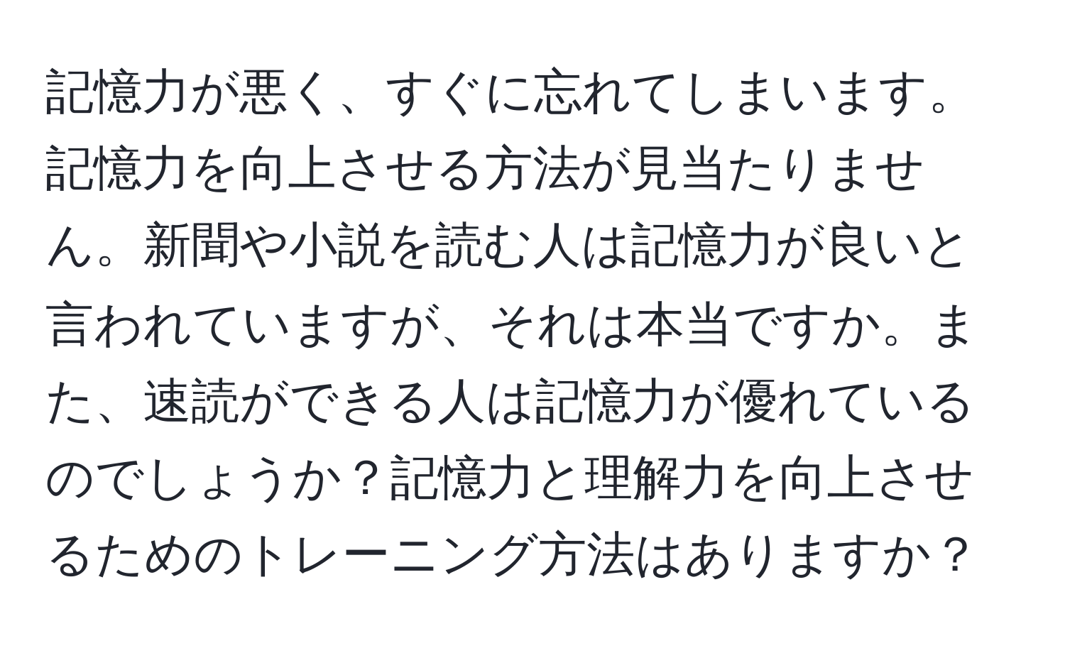 記憶力が悪く、すぐに忘れてしまいます。記憶力を向上させる方法が見当たりません。新聞や小説を読む人は記憶力が良いと言われていますが、それは本当ですか。また、速読ができる人は記憶力が優れているのでしょうか？記憶力と理解力を向上させるためのトレーニング方法はありますか？