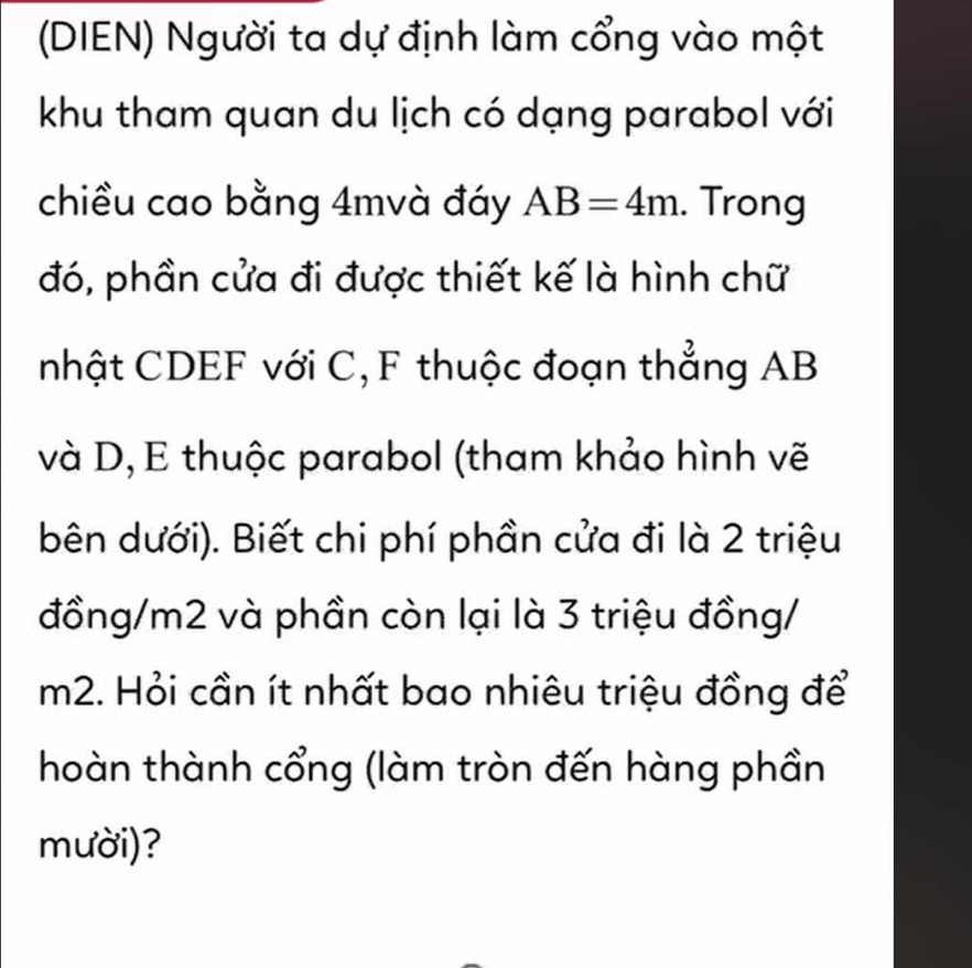 (DIEN) Người ta dự định làm cổng vào một 
khu tham quan du lịch có dạng parabol với 
chiều cao bằng 4mvà đáy AB=4m. Trong 
đó, phần cửa đi được thiết kế là hình chữ 
nhật CDEF với C, F thuộc đoạn thẳng AB
và D, E thuộc parabol (tham khảo hình vẽ 
bên dưới). Biết chi phí phần cửa đi là 2 triệu 
đồng/ m2 và phần còn lại là 3 triệu đồng/
m2. Hỏi cần ít nhất bao nhiêu triệu đồng để 
hoàn thành cổng (làm tròn đến hàng phần 
mười)?