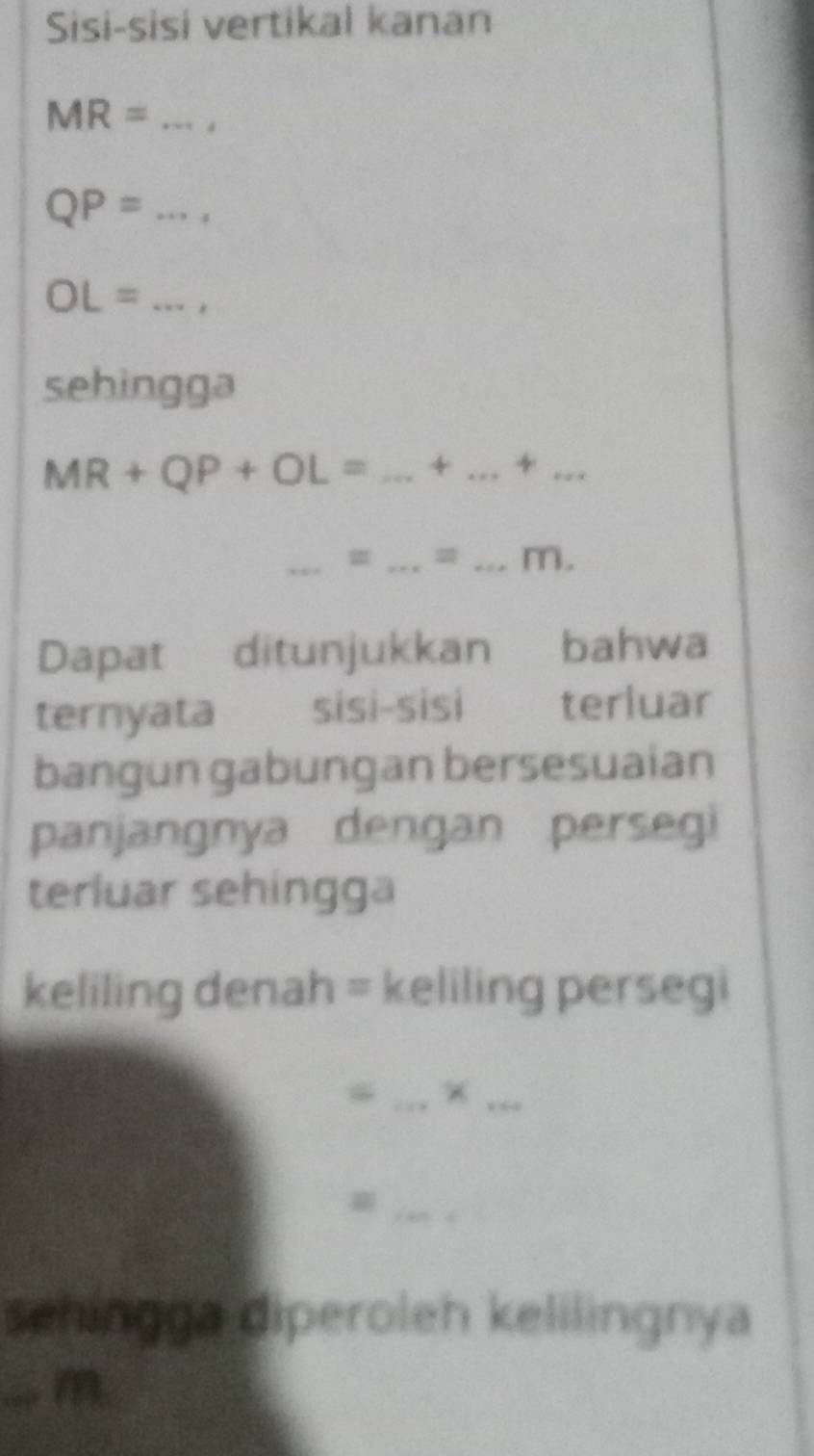 Sisi-sisi vertikal kanan
MR= _
QP= _
OL= _* 
sehingga
MR+QP+OL= _ + _ +_ 
_ 
_ 
_m. 
Dapat ditunjukkan bahwa 
ternyata sisi-sisi terluar 
bangun gabungan bersesuaian 
panjangnya dengan persegi 
terluar sehingga 
keliling denah = keliling persegi 
_ 
_ 
_ 
sehingga diperoleh kelilingnya 
_a m