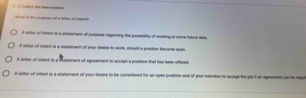 Solect the beat anewer.
What is the purpose of a letter of intent?
A letter of intent is a staterent of purpose regarding the possibility of working at some future date.
A letter of intent is a statement of your desire to work, should a position become open.
A letter of intent is a statement of agreement to accept a position that has been offered.
A letter of intent is a statement of your desire to be considered for an open position and of your intention to accept the job if an agreement cas be negot