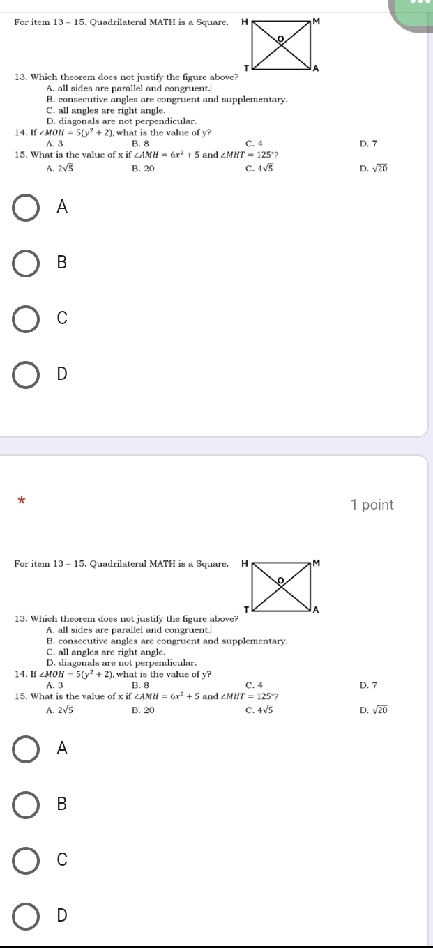 For item 13 - 15. Quadrilateral MATH is a Square. 
13. Which theorem does not justify the figure above?
A. all sides are parallel and congruent.
B. consecutive angles are congruent and supplementary.
C. all angles are right angle.
D. diagonals are not perpendicular.
14. If ∠ MOH=5(y^2+2) , what is the value of y? D. 7
A. 3 B. 8 C. 4
15. What is the value of x if ∠ AMH=6x^2+5 and ∠ MHT=125°?
A. 2sqrt(5) B. 20 C. 4sqrt(5) D. sqrt(20)
A
B
C
D
*
1 point
For item 13-15 . Quadrilateral MATH is a Square. H
13. Which theorem does not justify the figure above?
A. all sides are parallel and congruent.
B. consecutive angles are congruent and supplementary.
C. all angles are right angle.
D. diagonals are not perpendicular.
14. If ∠ MOH=5(y^2+2) , what is the value of y?
A. 3 B. 8 D. 7
15. What is the value of x if ∠ AMH=6x^2+5 and ∠ MHT=125°? C. 4
A. 2sqrt(5) B. 20 C. 4sqrt(5) D. sqrt(20)
A
B
C
D