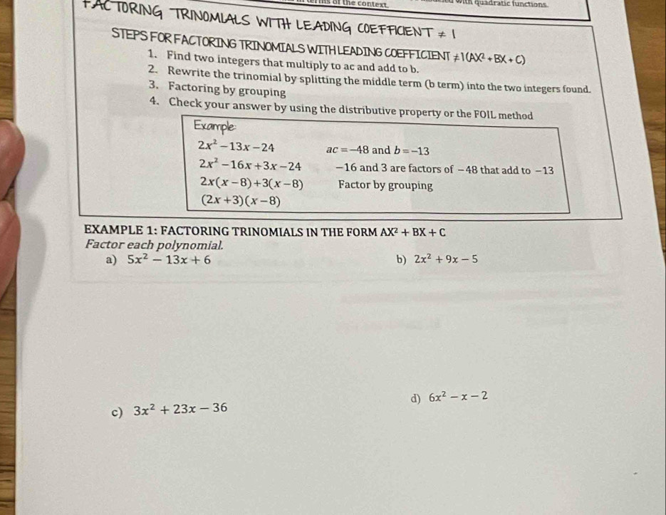 of the context. with quadratic functions 
FACTORING TRINOMLALS WITH LEADING COEFFICIENT ≠ 1
STEPS FOR FACTORING TRINOMIALS WITHLEADING COEFFICIENT != 1(AX^2+BX+C)
1. Find two integers that multiply to ac and add to b. 
2. Rewrite the trinomial by splitting the middle term (b term) into the two integers found. 
3. Factoring by grouping 
4. Check your answer by using the distributive property or the FOIL method 
Example:
2x^2-13x-24 ac=-48 and b=-13
2x^2-16x+3x-24 −16 and 3 are factors of −48 that add to −13
2x(x-8)+3(x-8) Factor by grouping
(2x+3)(x-8)
EXAMPLE 1: FACTORING TRINOMIALS IN THE FORM AX^2+BX+C
Factor each polynomial. 
a) 5x^2-13x+6 b) 2x^2+9x-5
d) 6x^2-x-2
c) 3x^2+23x-36