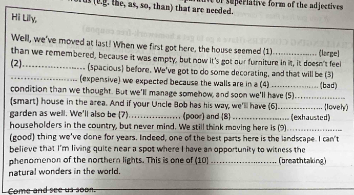 or superlative form of the adjectives. 
us (e.g. the, as, so, than) that are needed. 
Hi Lily, 
Well, we've moved at last! When we first got here, the house seemed (1) (large) 
than we remembered, because it was empty, but now it’s got our furniture in it, it doesn’t feel 
(2)_ (spacious) before. We’ve got to do some decorating, and that will be (3) 
(expensive) we expected because the walls are in a (4) _(bad) 
condition than we thought. But we’ll manage somehow, and soon we’ll have (5)_ 
(smart) house in the area. And if your Uncle Bob has his way, we'll have (6)._ (lovely) 
garden as well. We’ll also be (7)_ (poor) and (8) _(exhausted) 
householders in the country, but never mind. We still think moving here is (9)_ 
(good) thing we’ve done for years. Indeed, one of the best parts here is the landscape. I can’t 
believe that I'm living quite near a spot where I have an opportunity to witness the 
phenomenon of the northern lights. This is one of (10)_ (breathtaking) 
natural wonders in the world. 
Come and see us soon.